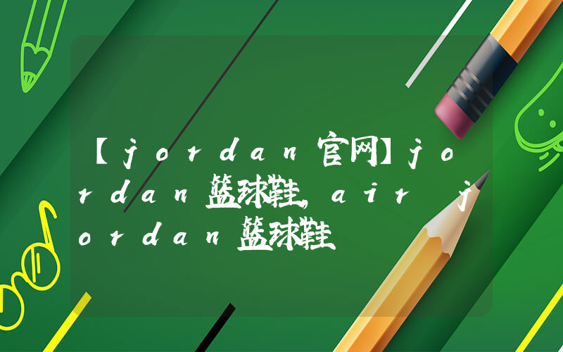 【jordan官网】jordan篮球鞋,air jordan篮球鞋插图